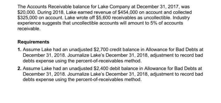 The Accounts Receivable balance for Lake Company at December 31, 2017, was
$20,000. During 2018, Lake earned revenue of $454,000 on account and collected
$325,000 on account. Lake wrote off $5,600 receivables as uncollectible. Industry
experience suggests that uncollectible accounts will amount to 5% of accounts
receivable.
Requirements
1. Assume Lake had an unadjusted $2,700 credit balance in Allowance for Bad Debts at
December 31, 2018. Journalize Lake's December 31, 2018, adjustment to record bad
debts expense using the percent-of-receivables method.
2. Assume Lake had an unadjusted $2,400 debit balance in Allowance for Bad Debts at
December 31, 2018. Journalize Lake's December 31, 2018, adjustment to record bad
debts expense using the percent-of-receivables method.
