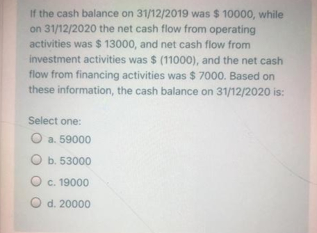 If the cash balance on 31/12/2019 was $ 10000, while
on 31/12/2020 the net cash flow from operating
activities was $ 13000, and net cash flow from
investment activities was $ (11000), and the net cash
flow from financing activities was $ 7000. Based on
these information, the cash balance on 31/12/2020 is:
Select one:
O a. 59000
O b. 53000
O c. 19000
O d. 20000
