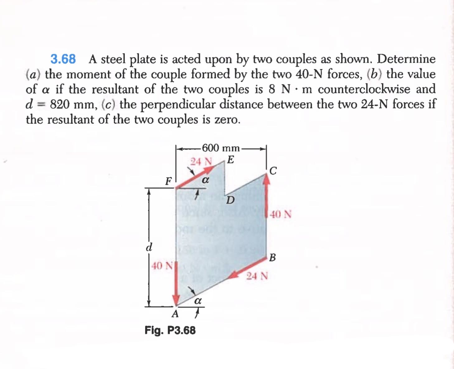 3.68 A steel plate is acted upon by two couples as shown. Determine
(a) the moment of the couple formed by the two 40-N forces, (b) the value
of a if the resultant of the two couples is 8 N· m counterclockwise and
d = 820 mm, (c) the perpendicular distance between the two 24-N forces if
the resultant of the two couples is zero.
-600 mm-
24 NE
F
D
40 N
d
40 N
24 N
A
