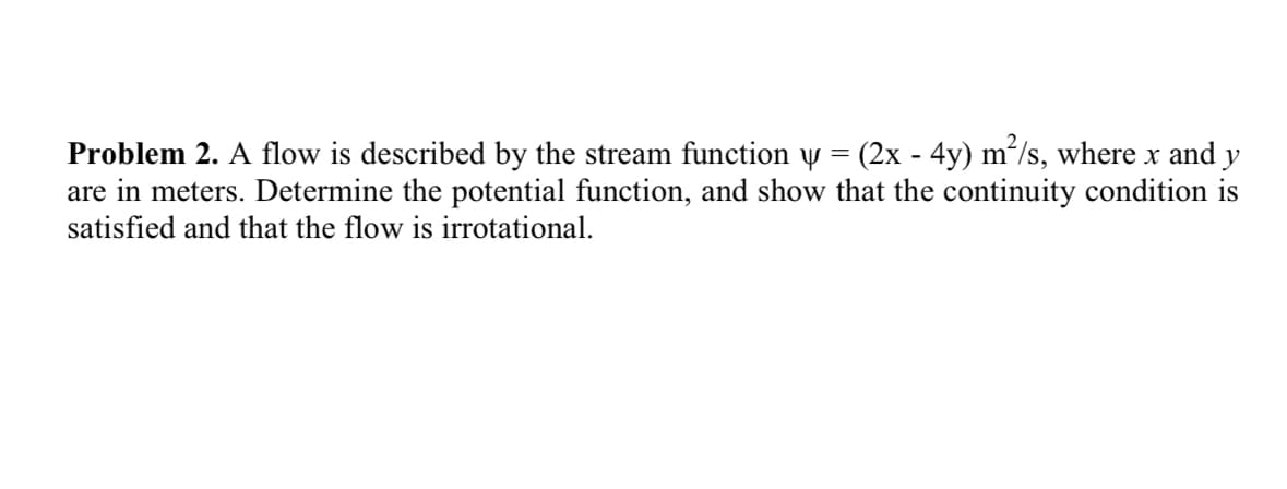 Problem 2. A flow is described by the stream function y = (2x - 4y) m²/s, where x and y
are in meters. Determine the potential function, and show that the continuity condition is
satisfied and that the flow is irrotational.
