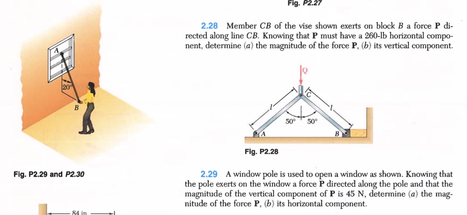 2.28 Member CB of the vise shown exerts on block B a force P di-
rected along line CB. Knowing that P must have a 260-lb horizontal compo-
nent, determine (a) the magnitude of the force P, (b) its vertical component.
20
В
50°
50°
Fig. P2.28
2.29 A window pole is used to open a window as shown. Knowing that
the pole exerts on the window a force P directed along the pole and that the
magnitude of the vertical component of P is 45 N, determine (a) the mag-
nitude of the force P, (b) its horizontal component.
Fig. P2.29 and P2.30
