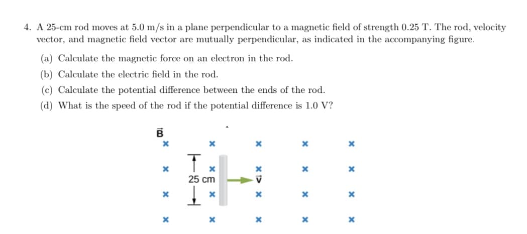 4. A 25-cm rod moves at 5.0 m/s in a plane perpendicular to a magnetic field of strength 0.25 T. The rod, velocity
vector, and magnetic field vector are mutually perpendicular, as indicated in the accompanying figure.
(a) Calculate the magnetic force on an electron in the rod.
(b) Calculate the electric field in the rod.
(c) Calculate the potential difference between the ends of the rod.
(d) What is the speed of the rod if the potential difference is 1.0 V?
