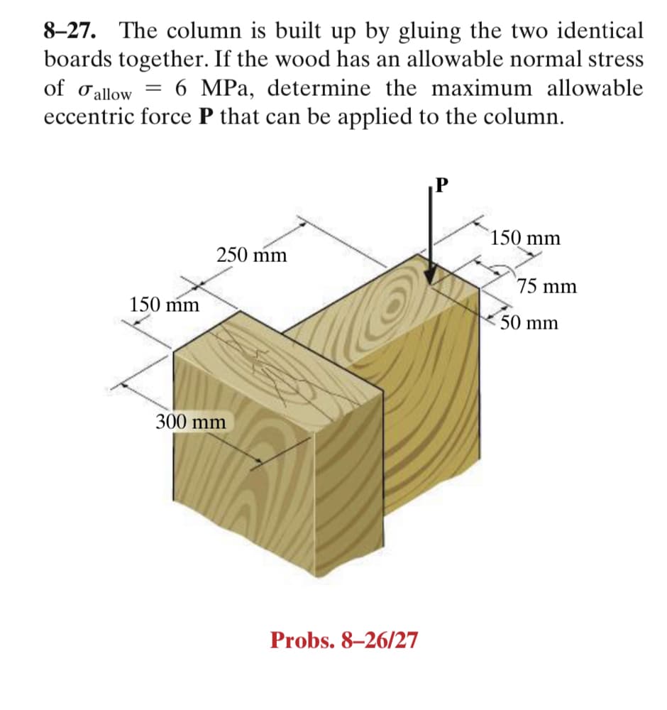 8-27. The column is built up by gluing the two identical
boards together. If the wood has an allowable normal stress
of o allow
6 MPa, determine the maximum allowable
||
eccentric force P that can be applied to the column.
150 mm
250 mm
75 mm
150 mm
50 mm
300 mm
Probs. 8–26/27
