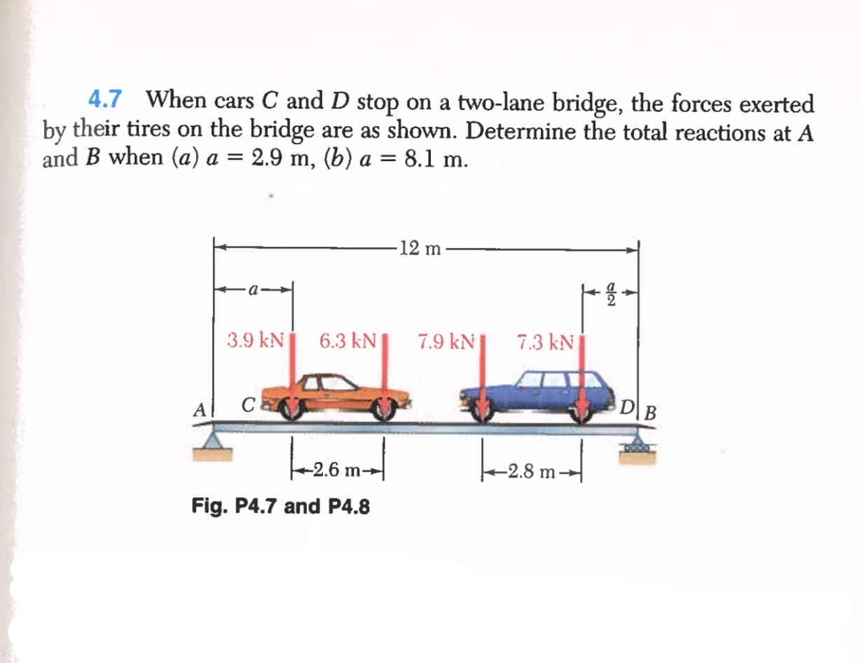 4.7 When cars C and D stop on a two-lane bridge, the forces exerted
by their tires on the bridge are as shown. Determine the total reactions at A
and B when (a) a = 2.9 m, (b) a = 8.1 m.
-12 m
3.9 kN
6.3 kN|
7.9 kN
7.3 kN
C
D\B
A
L-20m-|
-2.6 m→
-2.8 m
