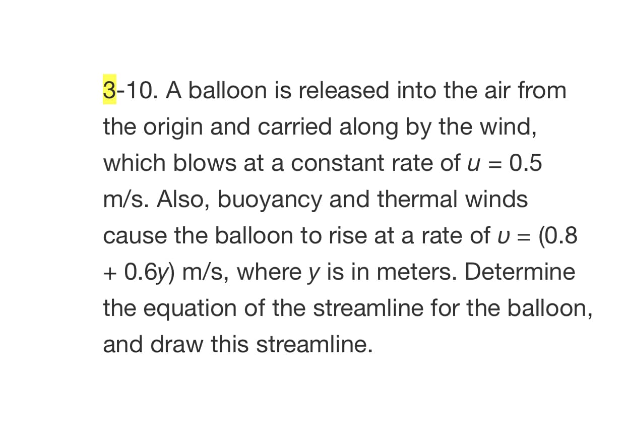 3-10. A balloon is released into the air from
the origin and carried along by the wind,
which blows at a constant rate of u = 0.5
m/s. Also, buoyancy and thermal winds
cause the balloon to rise at a rate of u = (0.8
