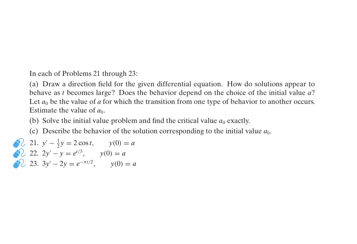 In each of Problems 21 through 23:
(a) Draw a direction field for the given differential equation. How do solutions appear to
behave as t becomes large? Does the behavior depend on the choice of the initial value a?
Let ao be the value of a for which the transition from one type of behavior to another occurs.
Estimate the value of ao.
(b) Solve the initial value problem and find the critical value ao exactly.
(c) Describe the behavior of the solution corresponding to the initial value ao.
2 21. y' – y = 2 cos t,
y(0) = a
