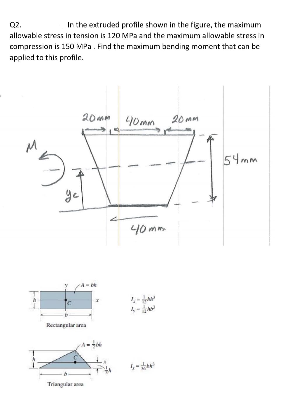 Q2.
In the extruded profile shown in the figure, the maximum
allowable stress in tension is 120 MPa and the maximum allowable stress in
compression is 150 MPa. Find the maximum bending moment that can be
applied to this profile.
20mm
40mm
20 mm
54mm
yc
40 mm
A= bh
h
%3D
C.
Rectangular area
A =
%3D
Triangular area
