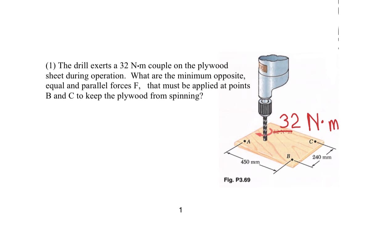 (1) The drill exerts a 32 N-m couple on the plywood
sheet during operation. What are the minimum opposite,
equal and parallel forces F, that must be applied at points
B and C to keep the plywood from spinning?
32 Νm
B.
240 mm
450 mm
Fig. P3.69

