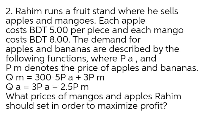 2. Rahim runs a fruit stand where he sells
apples and mangoes. Each apple
costs BDT 5.00 per piece and each mango
costs BDT 8.00. The demand for
apples and bananas are described by the
following functions, where Pa, and
Pm denotes the price of apples and bananas.
@ m 3D 300-5P а + 3Р m
@а 3 ЗР а — 2.5P m
What prices of mangos and apples Rahim
should set in order to maximize profit?
%D
