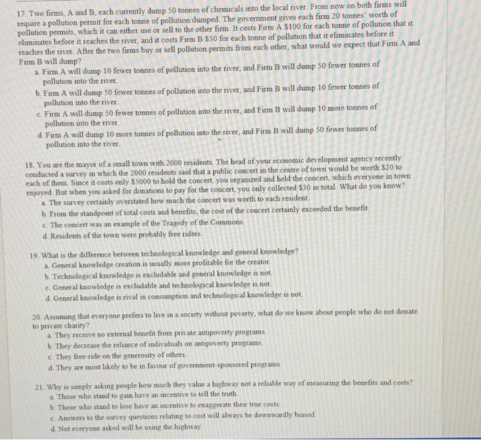 17. Two firms, A and B, each currently dump 50 tonnes of chemicals into the local river. From now on both firms will
require a pollution permit for each tonne of pollution dumped. The government gives each firm 20 tonnes' worth of
pollution permits, which it can either use or sell to the other firm. It costs Firm A $100 for each tonne of pollution that it
eliminates before it reaches the river, and it costs Firm B $50 for each tonne of pollution that it eliminates before it
reaches the river. After the two firms buy or sell pollution permits from each other, what would we expect that Firm A and
Firm B will dump?
a Firm A will dump 10 fewer tonnes of pollution into the river, and Firm B will dump 50 fewer tonnes of
pollution into the tiver.
b. Firm A will dump 50 fewer tonnes of pollution into the iver, and Firm B will dump 10 fewer tonnes of
pollution into the river.
c. Firm A will dump 50 fewer tonnes of pollution into the river, and Firm B will dump 10 more tonnes of
pollution into the river.
d. Firm A will dump 10 more tonnes of pollution into the river, and Firm B will dump 50 fewer tonnes of
pollution into the river.
18. You are the mayor of a small town with 2000 residents. The head of your economic development agency recently
conducted a survey in which the 2000 residents said that a public concert in the centre of town would be worth $20 to
each of them. Since it costs only $5000 to hold the concert, you organızed and held the concert, which everyone in town
enjoyed. But when you asked for donations to pay for the concert, you only collected $30 in total What do you know?
a The survey certainly overstated how much the concert was worth to each resident.
b. From the standpoint of total costs and benefits, the cost of the concert certainly exceeded the benefit.
c The concert was an example of the Tragedy of the Commons.
d. Residents of the town were probably free tiders.
19. What is the difference between technological knowledge and general knowledge?
a. General knowledge creation is usually more profitable for the creator.
b. Technological knowledge is excludable and general knowledge is not.
c. General knowledge is excludable and technological knowledge is not.
d. General knowledge is rival in consumption and technological knowledge is not.
20. Assuming that everyone prefers to live in a society without poverty, what do we know about people who do not donate
to private charity?
a They receive no external benefit from private antipoverty programs.
b. They decrease the reliance of individuals on antipoverty programs
c They free-ride on the generosity of others.
d. They are most likely to be in favour of government-sponsored programs
21. Why is simply askıng people how much they value a highway not a reliable way of measurıng the benefits and costs?
a. Those who stand to gain have an incentive to tell the truth.
b. Those who stand to lose have an incentive to exaggerate their true costs.
c. Answers to the survey questions relating to cost will always be downwardly biased.
d Not everyone asked will be using the highway.
