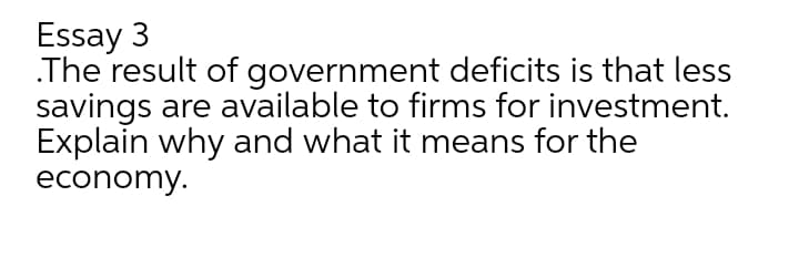 Essay 3
The result of government deficits is that less
savings are available to firms for investment.
Explain why and what it means for the
economy.
