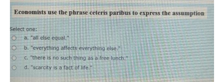 Economists use the phrase ceteris paribus to express the assumption
Select one:
a. "all else equal."
b. "everything affects everything else."
C. "there is no such thing as a free lunch."
d. "scarcity is a fact of life."
