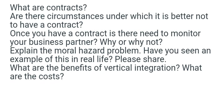 What are contracts?
Are there circumstances under which it is better not
to have a contract?
Once you have a contract is there need to monitor
your business partner? Why or why not?
Explain the moral hazard problem. Have you seen an
example of this in real life? Please share.
What are the benefits of vertical integration? What
are the costs?
