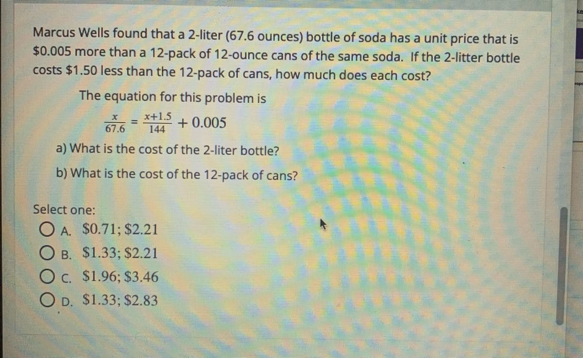 Marcus Wells found that a 2-liter (67.6 ounces) bottle of soda has a unit price that is
$0.005 more than a 12-pack of 12-ounce cans of the same soda. If the 2-litter bottle
costs $1.50 less than the 12-pack of cans, how much does each cost?
The equation for this problem is
x+1.5
!!
+ 0.005
67.6
144
a) What is the cost of the 2-liter bottle?
b) What is the cost of the 12-pack of cans?
Select one:
O A. $0.71; $2.21
O B. $1.33; $2.21
O c. $1.96; $3.46
O D. $1.33; $2.83
