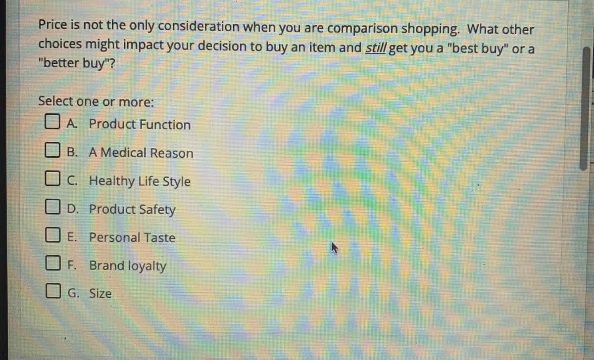 Price is not the only consideration when you are comparison shopping. What other
choices might impact your decision to buy an item and still get you a "best buy" or a
"better buy"?
Select one or more:
A. Product Function
B. A Medical Reason
C. Healthy Life Style
O D. Product Safety
E. Personal Taste
F. Brand loyalty
G. Size
