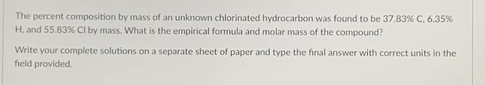 The percent composition by mass of an unknown chlorinated hydrocarbon was found to be 37.83% C, 6.35%
H, and 55.83% CI by mass. What is the empirical formula and molar mass of the compound?
Write your complete solutions on a separate sheet of paper and type the final answer with correct units in the
field provided.
