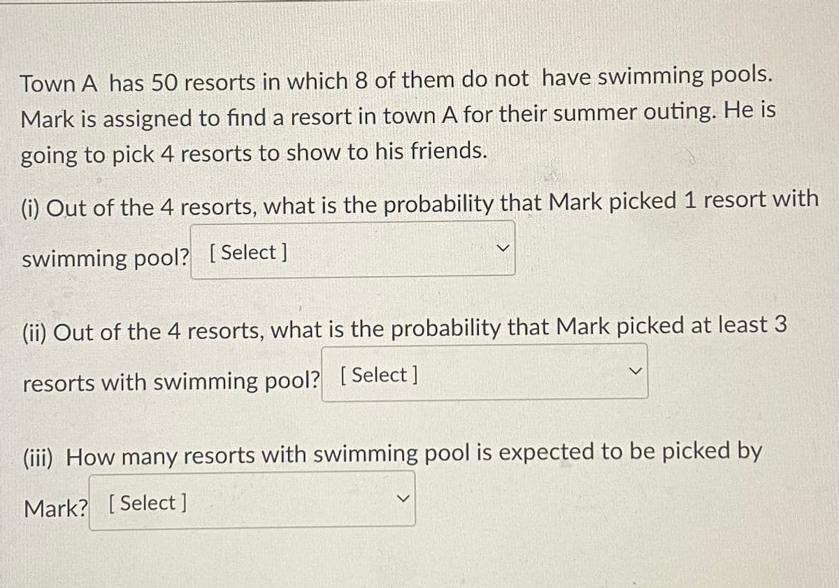 Town A has 50 resorts in which 8 of them do not have swimming pools.
Mark is assigned to find a resort in town A for their summer outing. He is
going to pick 4 resorts to show to his friends.
(i) Out of the 4 resorts, what is the probability that Mark picked 1 resort with
swimming pool? [Select]
(ii) Out of the 4 resorts, what is the probability that Mark picked at least 3
resorts with swimming pool? [Select ]
(iii) How many resorts with swimming pool is expected to be picked by
Mark? [Select ]

