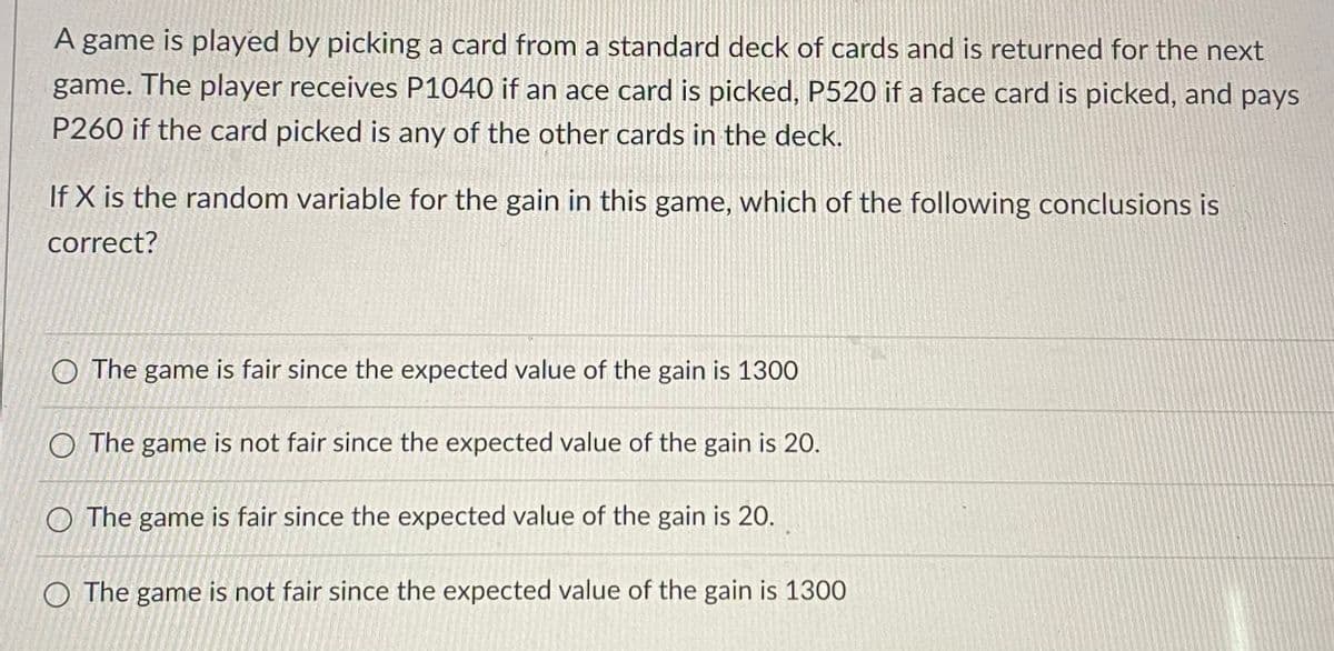 A game is played by picking a card from a standard deck of cards and is returned for the next
game. The player receives P1040 if an ace card is picked, P520 if a face card is picked, and pays
P260 if the card picked is any of the other cards in the deck.
If X is the random variable for the gain in this game, which of the following conclusions is
correct?
O The game is fair since the expected value of the gain is 1300
O The game is not fair since the expected value of the gain is 20.
O The game is fair since the expected value of the gain is 20.
O The game is not fair since the expected value of the gain is 1300
