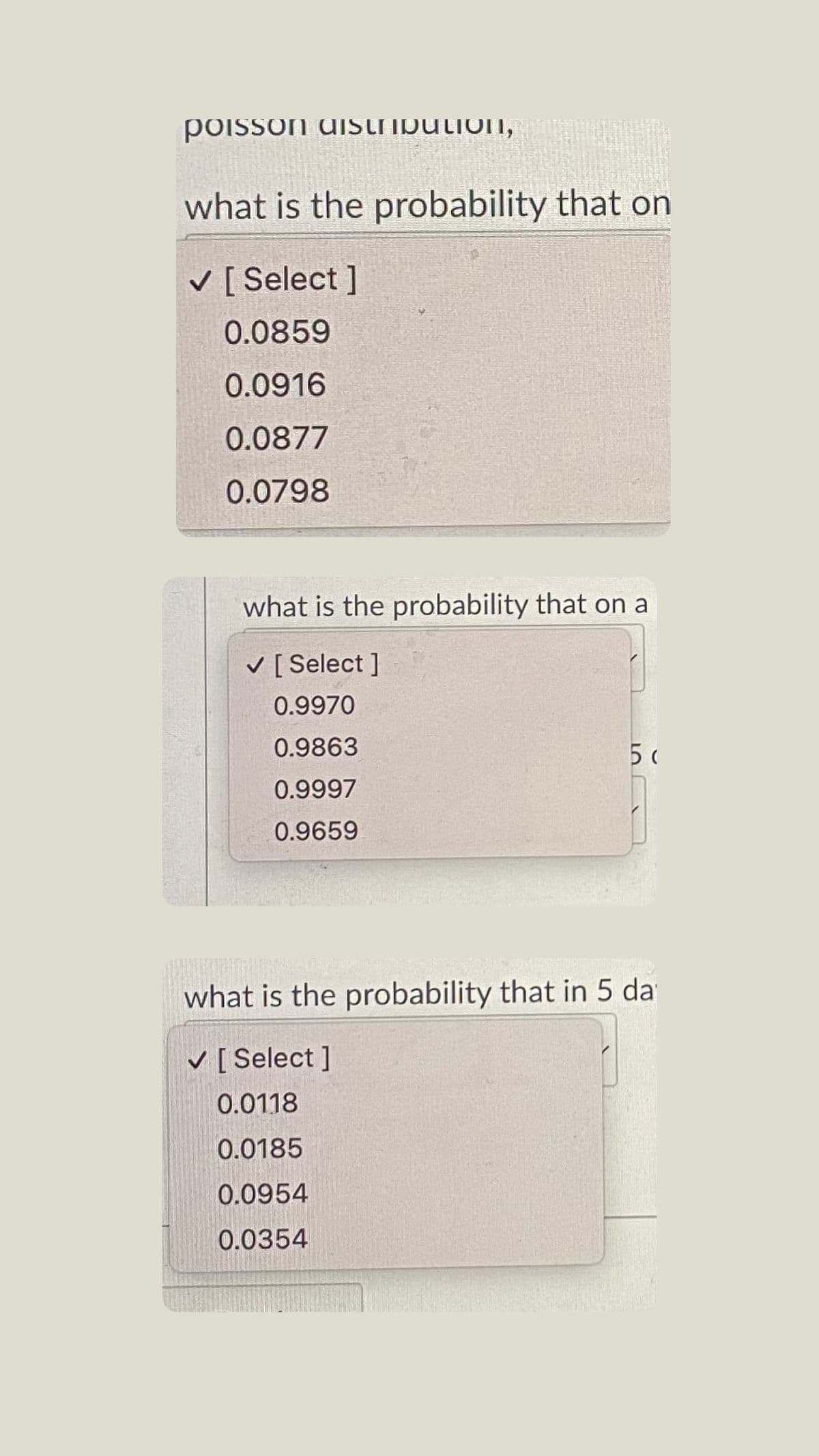 poisson dIstibutionI,
what is the probability that on
V [ Select ]
0.0859
0.0916
0.0877
0.0798
what is the probability that on a
V [ Select ]
0.9970
0.9863
5
0.9997
0.9659
what is the probability that in 5 da
V [ Select ]
0.0118
0.0185
0.0954
0.0354
