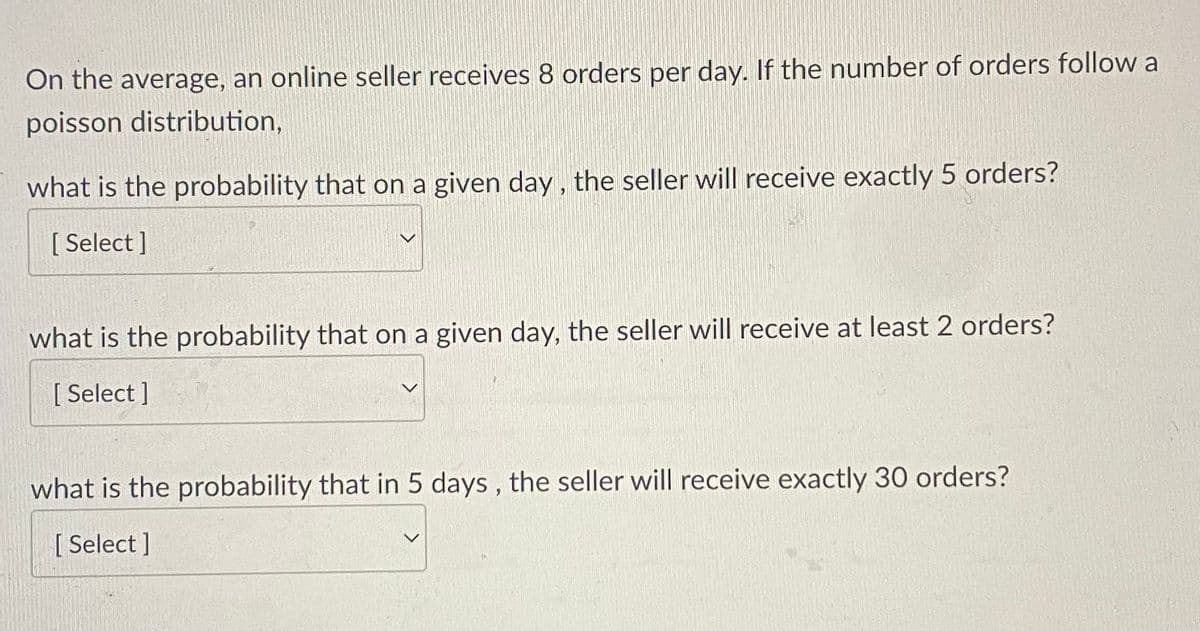 On the average, an online seller receives 8 orders per day. If the number of orders follow a
poisson distribution,
what is the probability that on a given day, the seller will receive exactly 5 orders?
[ Select ]
what is the probability that on a given day, the seller will receive at least 2 orders?
[ Select ]
what is the probability that in 5 days , the seller will receive exactly 30 orders?
[ Select ]
