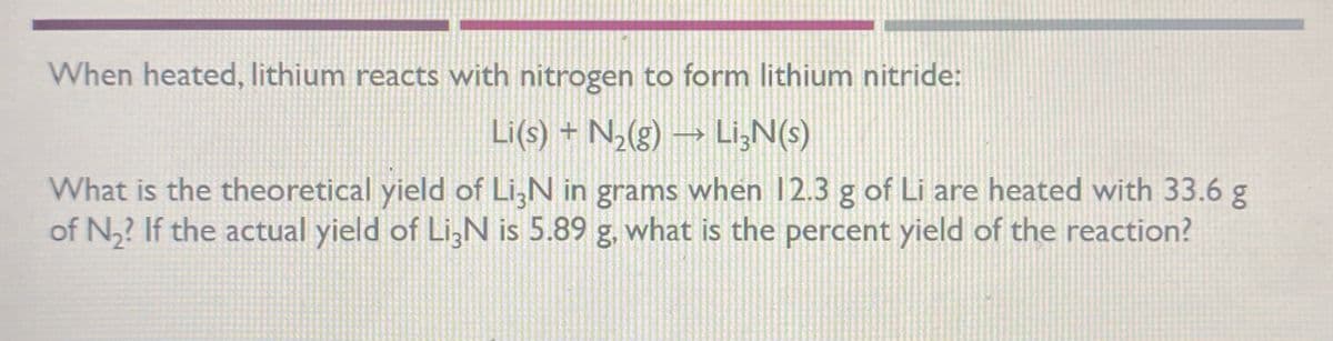 When heated, lithium reacts with nitrogen to form lithium nitride:
Li(s) = N,(g) → Li,N(s)
What is the theoretical yield of Li,N in grams when 12.3 g of Li are heated with 33.6 g
of N,? If the actual yield of LizN is 5.89 g, what is the percent yield of the reaction?
09
