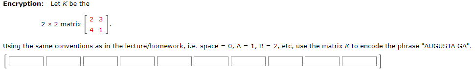 Encryption: Let K be the
2 x 2 matrix
Using the same conventions as in the lecture/homework, i.e. space = 0, A = 1, B = 2, etc, use the matrix K to encode the phrase "AUGUSTA GA".
