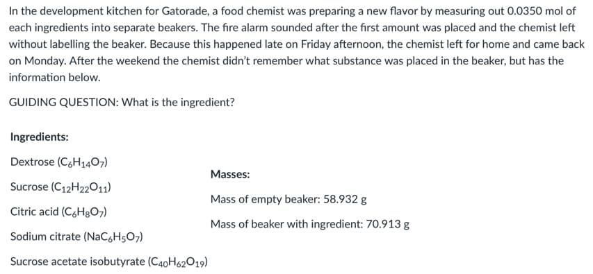 In the development kitchen for Gatorade, a food chemist was preparing a new flavor by measuring out 0.0350 mol of
each ingredients into separate beakers. The fire alarm sounded after the fırst amount was placed and the chemist left
without labelling the beaker. Because this happened late on Friday afternoon, the chemist left for home and came back
on Monday. After the weekend the chemist didn't remember what substance was placed in the beaker, but has the
information below.
GUIDING QUESTION: What is the ingredient?
Ingredients:
Dextrose (C,H1407)
Masses:
Sucrose (C12H22011)
Mass of empty beaker: 58.932 g
Citric acid (C,H3O7)
Mass of beaker with ingredient: 70.913 g
Sodium citrate (NaCgH5O7)
Sucrose acetate isobutyrate (C40H62O19)
