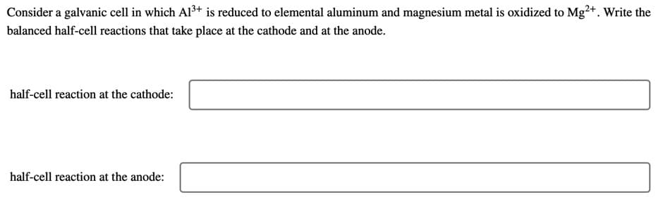 Consider a galvanic cell in which Al3+ is reduced to elemental aluminum and magnesium metal is oxidized to Mg²+. Write the
balanced half-cell reactions that take place at the cathode and at the anode.
half-cell reaction at the cathode:
half-cell reaction at the anode:
