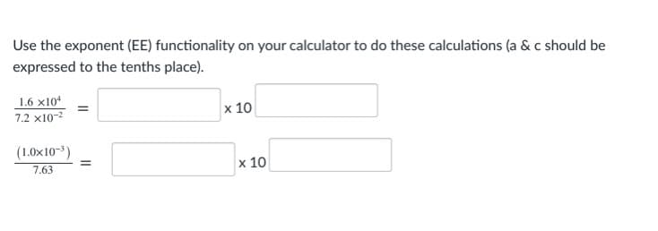 Use the exponent (EE) functionality on your calculator to do these calculations (a & c should be
expressed to the tenths place).
1.6 x10*
x 10
7.2 x10-2
(1.0x10-3)
7.63
x 10
