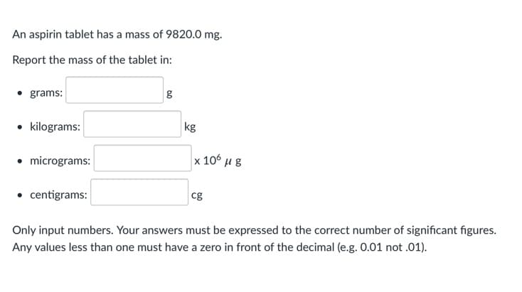 An aspirin tablet has a mass of 9820.0 mg.
Report the mass of the tablet in:
grams:
• kilograms:
kg
• micrograms:
x 10 μg
• centigrams:
cg
Only input numbers. Your answers must be expressed to the correct number of significant figures.
Any values less than one must have a zero in front of the decimal (e.g. 0.01 not .01).
