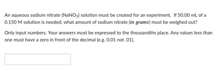 An aqueous sodium nitrate (NANO3) solution must be created for an experiment. If 50.00 mL of a
0.150 M solution is needed, what amount of sodium nitrate (in grams) must be weighed out?
Only input numbers. Your answers must be expressed to the thousandths place. Any values less than
one must have a zero in front of the decimal (e.g. 0.01 not .01).
