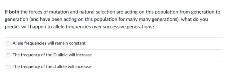 If both the forces of mutation and natural selection are acting on this population from generation to
generation (and have been acting on this population for many many generations), what do you
predict will happen to allele frequencies over successive generations?
Allele frequencies will remain constant
The frequency of the D allele will increase
The frequency of the d allele will increase
