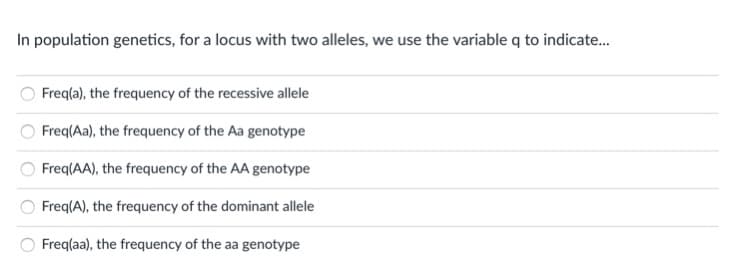 In population genetics, for a locus with two alleles, we use the variable q to indicate.
Freq(a), the frequency of the recessive allele
Freq(Aa), the frequency of the Aa genotype
Freq(AA), the frequency of the AA genotype
Freq(A), the frequency of the dominant allele
Freq(aa), the frequency of the aa genotype
