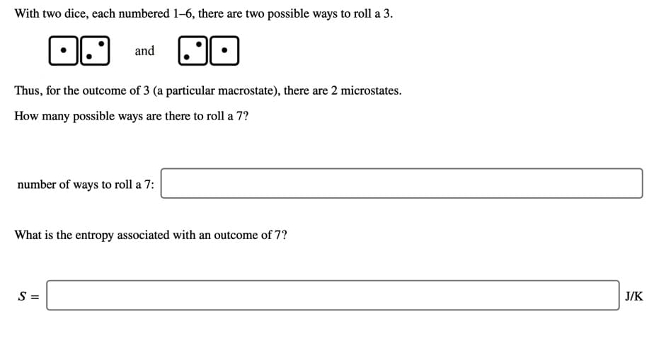 With two dice, each numbered 1-6, there are two possible ways to roll a 3.
and
Thus, for the outcome of 3 (a particular macrostate), there are 2 microstates.
How many possible ways are there to roll a 7?
number of ways to roll a 7:
What is the entropy associated with an outcome of 7?
S =
J/K
