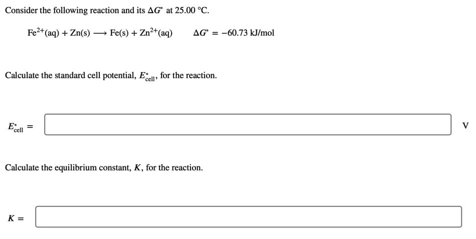 Consider the following reaction and its AG° at 25.00 °C.
Fe2+(aq) + Zn(s) – Fe(s) + Zn?+(aq)
AG° = -60.73 kJ/mol
Calculate the standard cell potential, Eel» for the reaction.
E
V
'cell
Calculate the equilibrium constant, K, for the reaction.
K =
