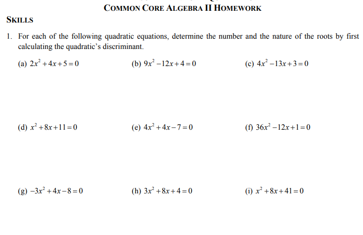 COMMON CORE ALGEBRA II HOMEWORK
SKILLS
1. For each of the following quadratic equations, determine the number and the nature of the roots by first
calculating the quadratic's discriminant.
(a) 2x +4x+5 = 0
(b) 9x – 12.x+4 =0
(c) 4x -13x+3= 0
(d) x +8x +11= 0
(e) 4x? +4x- 7= 0
(f) 36x? – 12x+1=0
(g) -3x? +4x –8 =0
(h) 3x² +8x+4 = 0
(i) x² +8x + 41 = 0
