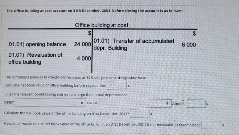 The Office building at cost account on 31th December, 20X1. before closing the account is as follows:
Office building at cost
$4
01.01) Transfer of accumulated
24
24 000
depr. Building
01.01) opening balance
6 000
01.01) Revaluation of
office building
4 000
The company's policy is to charge depreciation at 10% per year on a straight-line basis.
Calculate net book value of office building before revaluation:
Enter the relevant bookkeeping entries to charge the anrnual depreciation:
DEBIT
* CREDIT
AmouRt
Calculate the net book value of the office building on 31st December, 20X1?
How much would be the net book value of the office building on 31st December, 20X1 if no revaluation is taken place?
