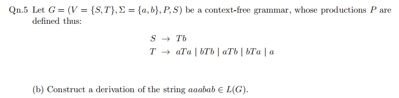 Qn.5 Let G = (V = {S,T},E = {a,b}, P, S) be a context-free grammar, whose productions P are
defined thus:
S → Tb
Тъ аТа | ЬТЬ | аТЬ | ЬТа |a
(b) Construct a derivation of the string aaabab E L(G).
