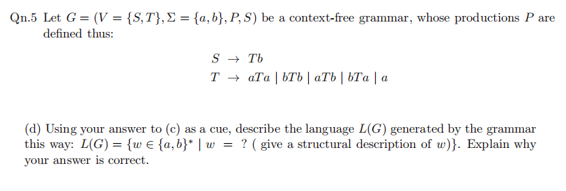Qn.5 Let G = (V = {S,T},E = {a,b}, P, S) be a context-free grammar, whose productions P are
defined thus:
S → Tb
Т+ аТа | bТЬ | аТb | ЬТа |а
(d) Using your answer to (c) as a cue, describe the language L(G) generated by the grammar
this way: L(G) = {w € {a,b}* | w = ? ( give a structural description of w)}. Explain why
your answer is correct.
