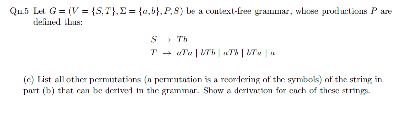 Qn.5 Let G = (V = {S,T},E = {a, b}, P, S) be a context-free grammar, whose productions P are
defined thus:
S → Tb
Тъ аТа | ЬТЬ | аТЬ | ЬТа |а
(c) List all other permutations (a permutation is a reordering of the symbols) of the string in
part (b) that can be derived in the grammar. Show a derivation for each of these strings.
