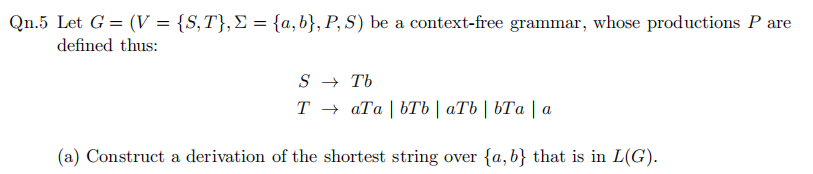 Qn.5 Let G = (V = {S,T},£ = {a,b}, P, S) be a context-free grammar, whose productions P are
defined thus:
S → Tb
Т— аТа | bТь | аТЬ | ЬТа | а
(a) Construct a derivation of the shortest string over {a,b} that is in L(G).
