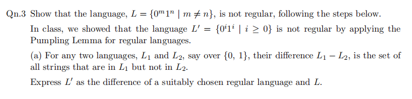 Qn.3 Show that the language, L = {0™1" | m # n}, is not regular, following the steps below.
In class, we showed that the language L' = {0ʻ1² | i > 0} is not regular by applying the
Pumpling Lemma for regular languages.
(a) For any two languages, L1 and L2, say over {0, 1}, their difference L1 – L2, is the set of
all strings that are in L1 but not in L2.
Express L' as the difference of a suitably chosen regular language and L.
