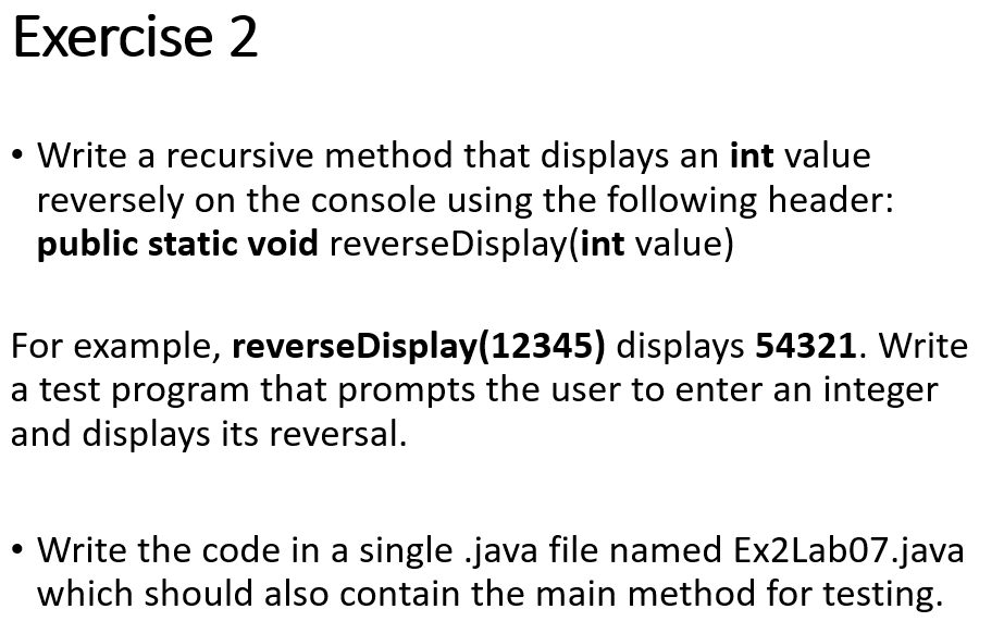 Exercise 2
• Write a recursive method that displays an int value
reversely on the console using the following header:
public static void reverseDisplay(int value)
For example, reverseDisplay(12345) displays 54321. Write
a test program that prompts the user to enter an integer
and displays its reversal.
• Write the code in a single .java file named Ex2Lab07.java
which should also contain the main method for testing.
