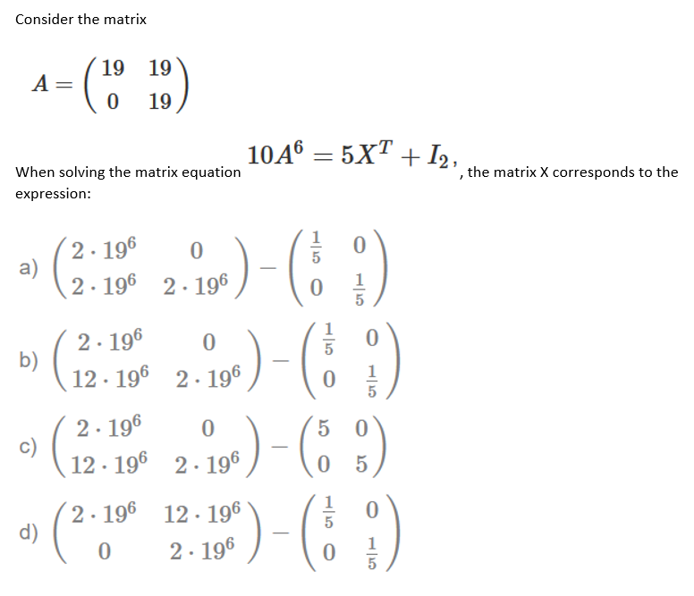 Consider the matrix
19 19
A =
19
10A° = 5XT + I2,
When solving the matrix equation
', the matrix X corresponds to the
expression:
2. 196
a)
2. 196
)
2. 196
5
1
2. 196
b)
12 · 196 2. 196
1
2. 196
12 · 196 2. 196
5 0
5
2. 196 12· 196
d)
(*:
2. 196
1
5
