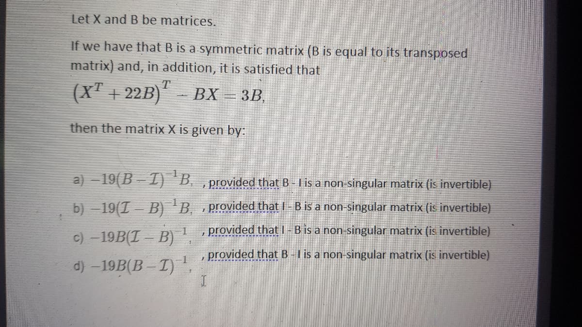Let X and B be matrices.
If we have that B is a symmetric matrix (B is equal to its transposed
matrix) and, in addition, it is satisfied that
(X' + 22B) BX = 3B,
then the matrix X is given by:
a) -19(B - I "B. , provided that B Iis a non singular matrix (is invertible)
b) -19(T B)'B. Provided that I- B is a non singular matrix (is invertible)
c) - 19B(T B) provided that I-B is a non-singular matrix (is invertible)
provided that B-I is a non-singular matrix (is invertible)
d) -19B(B -I)',
