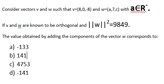 Consider vectors v and w such that v=(8,0,-8) and w=(a,7,c) with a ER.
If v and w are known to be orthogonal and w||=9849.
The value obtained by adding the components of the vector w corresponds to:
a) -133
b) 141|
c) 4753
d) -141
