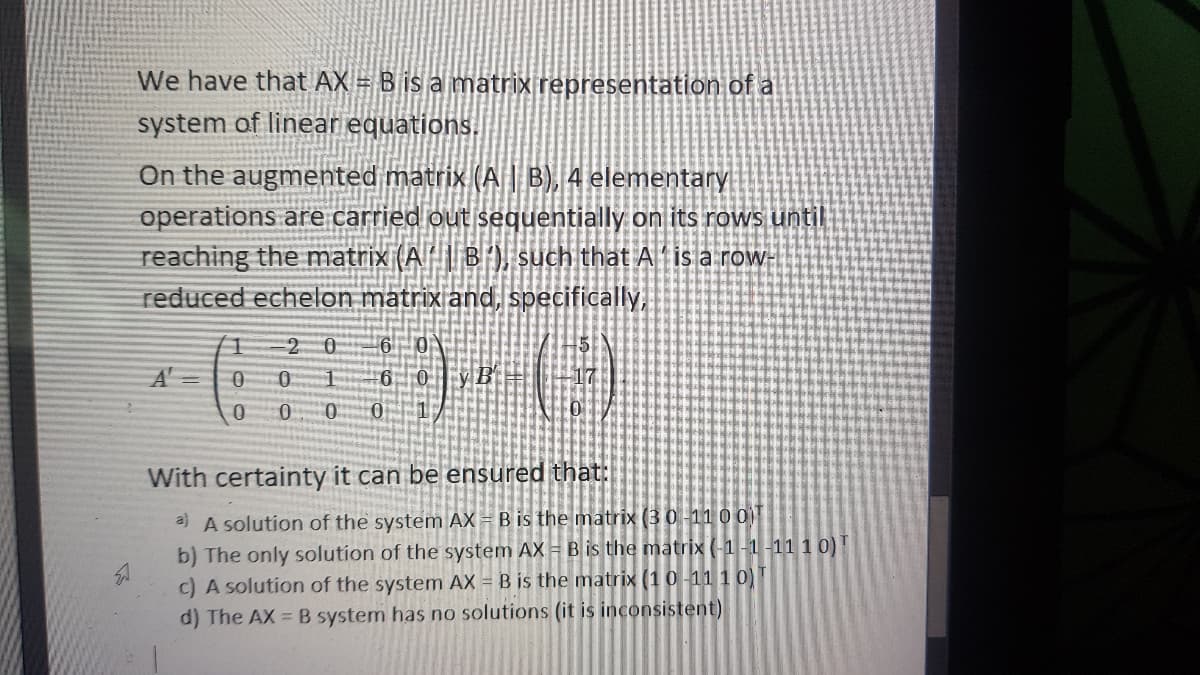 We have that AX = B is a matrix representation of a
system of linear equations.
On the augmented matrix (A | B), 4 elementary
operations are carried out sequentially on its rows until
reaching the matrix (A B') such that A is a row-
reduced echelon matrix and, specifically,
0.
With certainty it can be ensured that:
A solution of the system AX = B is the matrix (3 0-11 0 0
b) The only solution of the system AX = B is the matrix (1-1-11 1 0)T
c) A solution of the system AX = B is the matrix (10-11 10)
d) The AX B system has no solutions (it is inconsistent)
a)
