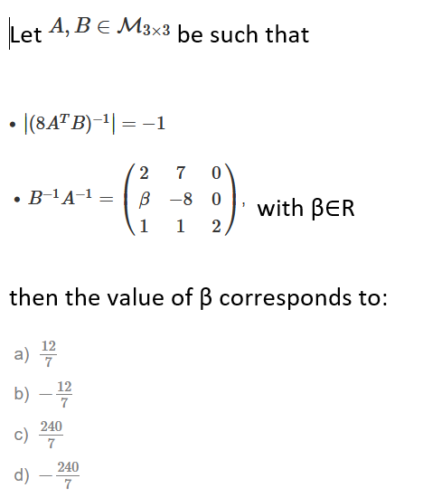 Let A, Be M3x3 be such that
• |(8AT B)-1| = -1
2
7
• B-'A-1 =
В —8 0
with BER
1
1
then the value of B corresponds to:
12
a) 4
b) –
12
7
240
c)
240
d)
7
