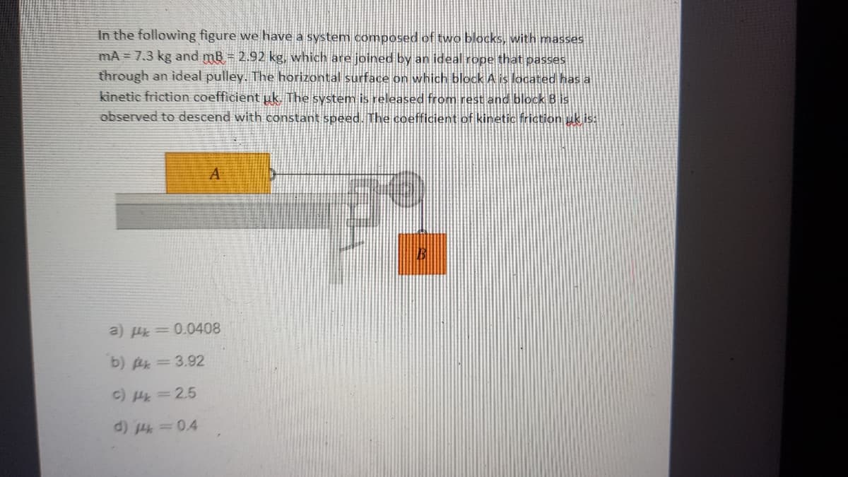 In the following figure we have a system composed of two blocks, with masses
mA = 7.3 kg and mB = 2.92 kg, which are joined by an ideal rope that passes
through an ideal pulley. The horizontal surface on which block A is located has a
kinetic friction coefficient uk. The system is released from rest and block B is
observed to descend with constant speed. The coefficient of kinetic friction uk is:
A
a) H= 0.0408
b) Ak=3.92
c) H=2.5
