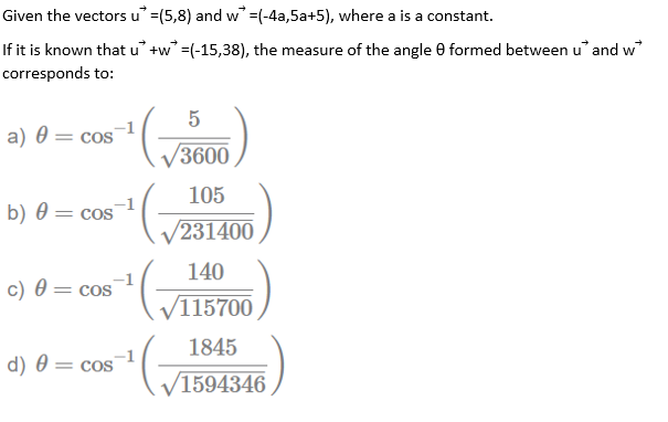 Given the vectors u=(5,8) and w' =(-4a,5a+5), where a is a constant.
If it is known that u +w =(-15,38), the measure of the angle 0 formed between u' and w
corresponds to:
5
a) 0 = cos
/3600
105
b) 0 = cos
V231400
140
c) 0 = cos
V115700
1845
d) 0 = cos
1594346
